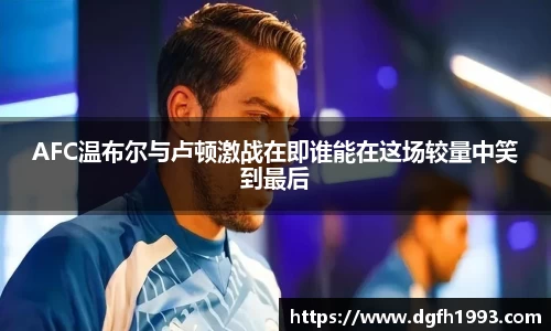 AFC温布尔与卢顿激战在即谁能在这场较量中笑到最后