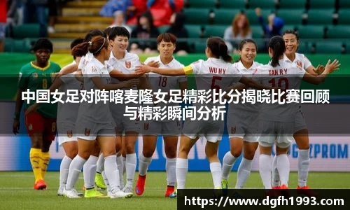 中国女足对阵喀麦隆女足精彩比分揭晓比赛回顾与精彩瞬间分析